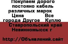 Покупаем дорого постояно кабель различных марок  › Цена ­ 60 000 - Все города Другое » Куплю   . Ставропольский край,Невинномысск г.